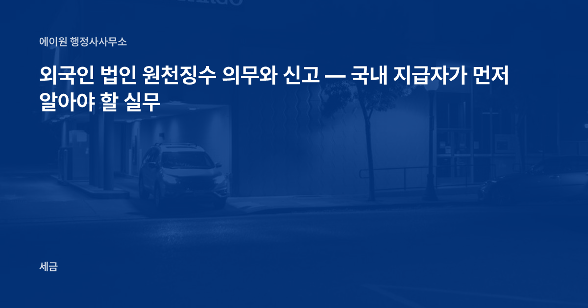 외국인 법인 원천징수 의무와 신고 — 국내 지급자가 먼저 알아야 할 실무