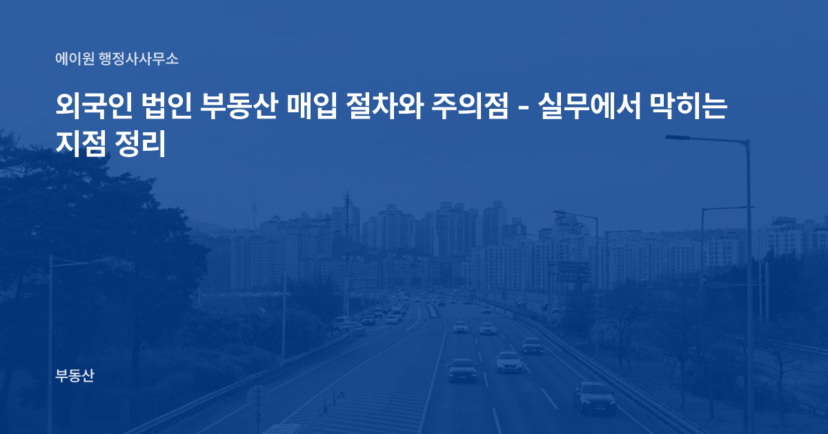 외국인 법인 부동산 매입 절차와 주의점 - 실무에서 막히는 지점 정리