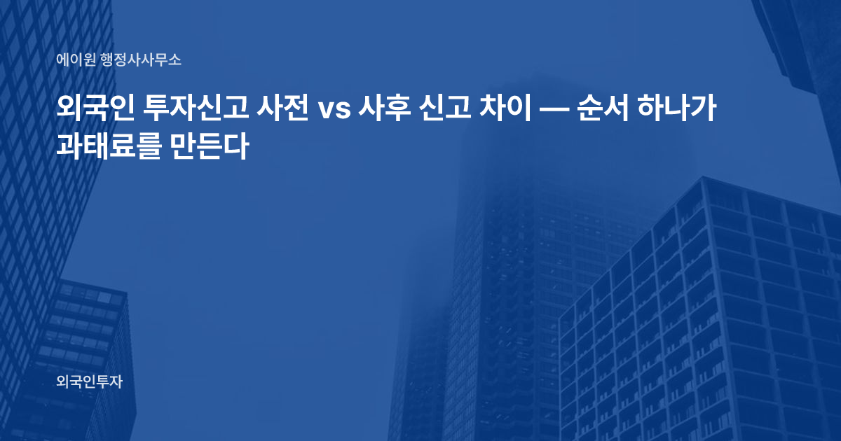 외국인 투자신고 사전 vs 사후 신고 차이 — 순서 하나가 과태료를 만든다